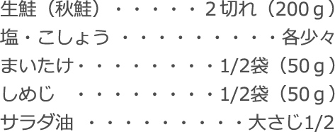 生鮭(秋鮭):2切れ(200g)
塩・こしょう:各少々
まいたけ:1/2袋(50g)
しめじ:1/2袋(50g)
サラダ油:大さじ1/2