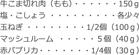 牛こま切れ肉（もも）：150ｇ
塩・こしょう：各少々
玉ねぎ：1/2個（100ｇ）
マッシュルーム：5個（40ｇ）
赤パプリカ：1/4個（30ｇ）