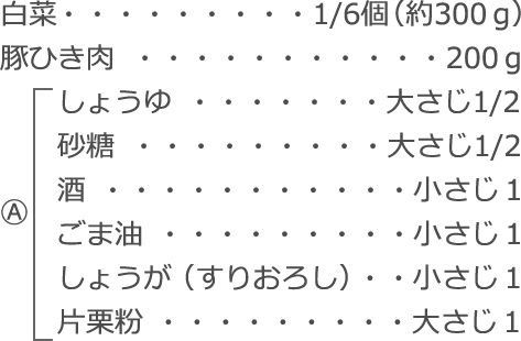 白菜：1/6個（約300ｇ）
豚ひき肉：200ｇ
Ⓐ
　しょうゆ：大さじ1/2
　砂糖：大さじ1/2
　酒：小さじ1
　ごま油：小さじ1
　しょうが（すりおろし）：小さじ1
　片栗粉：大さじ1