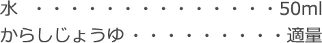 水：50ml
からしじょうゆ：適量