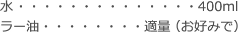 水：400ml
ラー油：適量（お好みで）
