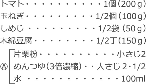 トマト：1個（200ｇ）
玉ねぎ：1/2個（100ｇ）
しめじ：1/2袋（50ｇ）
木綿豆腐：1/2丁（150ｇ）
A
　  片栗粉：小さじ2
　  めんつゆ（3倍濃縮）：大さじ2・1/2
　  水：100ml