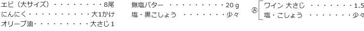 エビ（大サイズ） 8尾
にんにく 大1かけ
オリーブ油 大さじ１
無塩バター 20ｇ
塩・黒こしょう 少々

A
ワイン 大さじ 1.5
塩・こしょう 少々