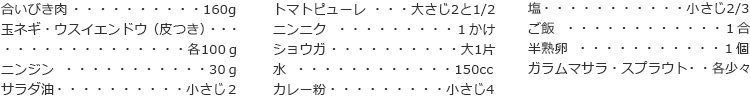 合いびき肉　160g
玉ネギ・ウスイエンドウ（皮つき） 各100ｇ
ニンジン　30ｇ
サラダ油　小さじ２
トマトピューレ　大さじ2と1/2
ニンニク　１かけ
ショウガ　大1片
水　150cc
カレー粉　小さじ4
塩　小さじ2/3
ご飯　１合
半熟卵　１個
ガラムマサラ・スプラウト　各少々