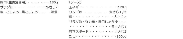 豚肉（生姜焼き用）　180g
サラダ油　小さじ2
塩・こしょう・黒こしょう　適量
〈ソース〉
玉ネギ　120ｇ
リンゴ酢　大さじ１/２
酒　大さじ２
サラダ油・強力粉・濃口しょうゆ　各小さじ1
粒マスタード　小さじ2
だし　１00cc