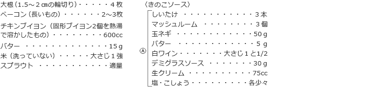 大根（1.5～２㎝の輪切り）　４枚
べーコン（長いもの）　2～3枚
チキンブイヨン（固形ブイヨン2個を熱湯で溶かしたもの）　600cc
バター　15ｇ
米（洗っていない）　大さじ１強
スプラウト　適量

〈きのこソース〉
しいたけ　３本
マッシュルーム　３個
玉ネギ　50ｇ　　
バター　５ｇ
白ワイン　大さじ１と1/2
デミグラスソース　30ｇ
生クリーム　75cc
塩・こしょう　各少々