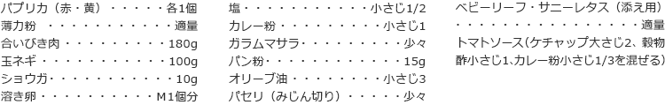 パプリカ（赤・黄）　各1個　
薄力粉　適量
合いびき肉　180g
玉ネギ　100g
ショウガ　10g
溶き卵　Ｍ1個分
塩　小さじ1/2
カレー粉　小さじ1
ガラムマサラ　少々
パン粉　15g
オリーブ油　小さじ3
パセリ（みじん切り）　少々
ベビーリーフ・サニーレタス（添え用）　適量
トマトソース
（ケチャップ大さじ2、穀物酢小さじ1、カレー粉小さじ1/3を混ぜる）