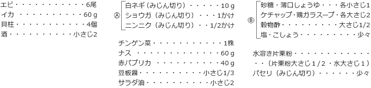 エビ　6尾
イカ 　60ｇ
貝柱　4個
酒　小さじ2
A
白ネギ（みじん切り）　10ｇ
ショウガ（みじん切り）　1かけ
ニンニク（みじん切り）　1/2かけ

チンゲン菜　1株
ナス　60ｇ
赤パプリカ　40ｇ
豆板醤  小さじ1/3
サラダ油　小さじ2
B
砂糖・薄口しょうゆ　各小さじ1
ケチャップ・鶏ガラスープ　各大さじ2
穀物酢　大さじ1/2
塩・こしょう　少々

水溶き片栗粉  （片栗粉大さじ１/２・水大さじ１）
パセリ（みじん切り）　少々