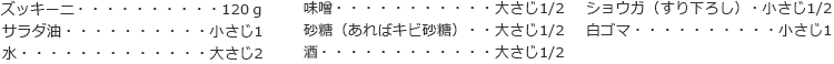 ズッキーニ　120ｇ
サラダ油　小さじ1
水　大さじ2
味噌　大さじ1/2
砂糖（あればキビ砂糖）　大さじ1/2
酒　大さじ1/2
ショウガ（すり下ろし）　小さじ1/2
白ゴマ　小さじ1