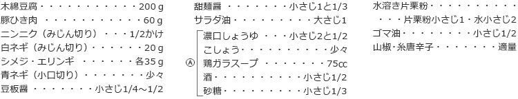 木綿豆腐　200ｇ
豚ひき肉　60ｇ
ニンニク（みじん切り）　1/2かけ
白ネギ（みじん切り）　20ｇ
シメジ・エリンギ　各35ｇ
青ネギ（小口切り）　少々
豆板醤　小さじ1/4～1/2
甜麺醤　小さじ1と1/3
サラダ油　大さじ1

A
濃口しょうゆ　小さじ2と1/2
こしょう　少々
鶏ガラスープ　75㏄
酒　小さじ1/2
砂糖　小さじ1/3

水溶き片栗粉　片栗粉小さじ1・水小さじ2
ゴマ油  小さじ1/2
山椒・糸唐辛子  適量