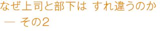 なぜ上司と部下は すれ違うのか ―その2