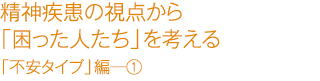 精精神疾患の視点から「困った人たち」を考える　「不安タイプ」編―①