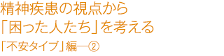 精精神疾患の視点から「困った人たち」を考える　「不安タイプ」編―②