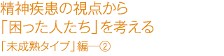 精精神疾患の視点から「困った人たち」を考える　「未成熟タイプ」編―②